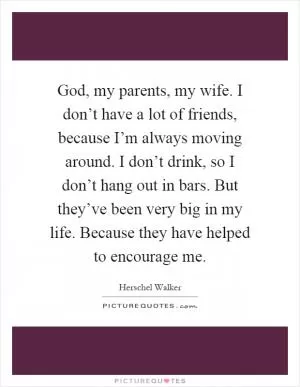 God, my parents, my wife. I don’t have a lot of friends, because I’m always moving around. I don’t drink, so I don’t hang out in bars. But they’ve been very big in my life. Because they have helped to encourage me Picture Quote #1
