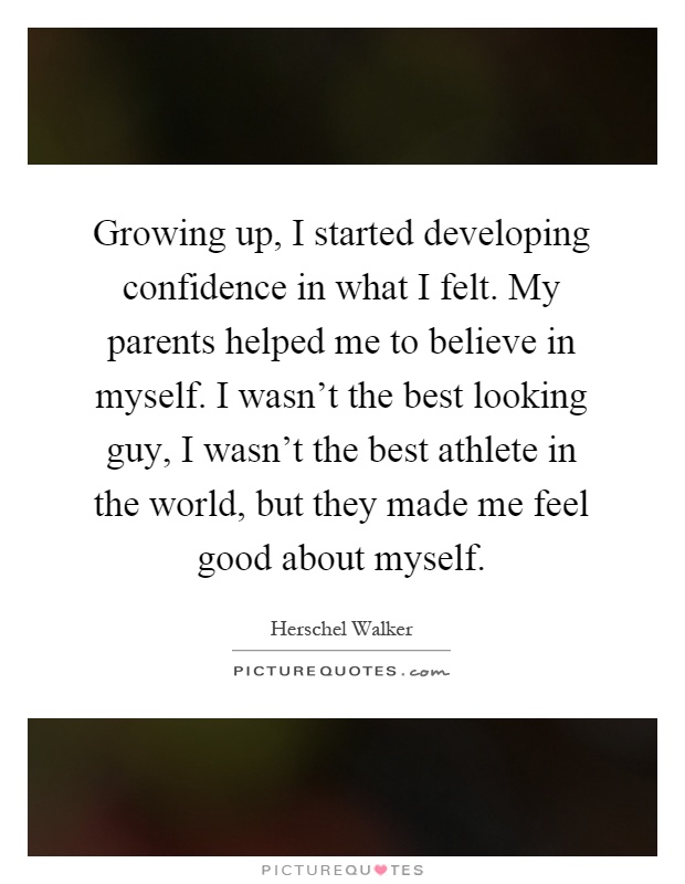 Growing up, I started developing confidence in what I felt. My parents helped me to believe in myself. I wasn’t the best looking guy, I wasn’t the best athlete in the world, but they made me feel good about myself Picture Quote #1