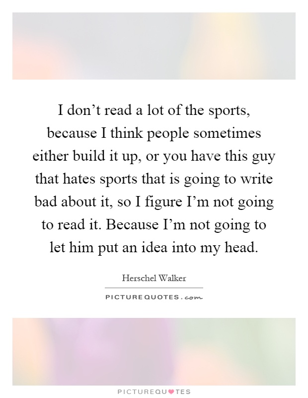 I don't read a lot of the sports, because I think people sometimes either build it up, or you have this guy that hates sports that is going to write bad about it, so I figure I'm not going to read it. Because I'm not going to let him put an idea into my head Picture Quote #1