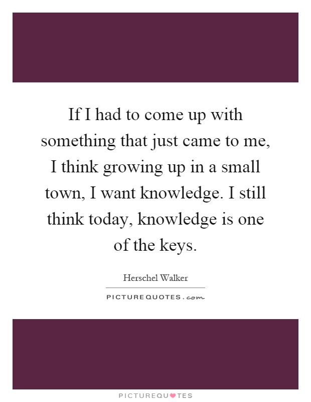 If I had to come up with something that just came to me, I think growing up in a small town, I want knowledge. I still think today, knowledge is one of the keys Picture Quote #1