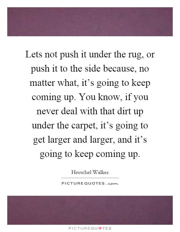 Lets not push it under the rug, or push it to the side because ...