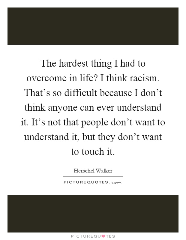 The hardest thing I had to overcome in life? I think racism. That's so difficult because I don't think anyone can ever understand it. It's not that people don't want to understand it, but they don't want to touch it Picture Quote #1