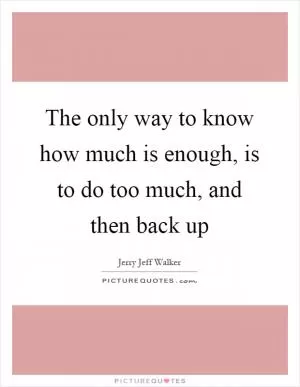 The only way to know how much is enough, is to do too much, and then back up Picture Quote #1