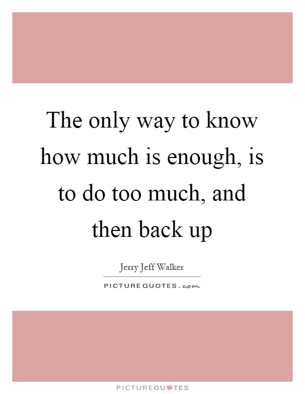 The only way to know how much is enough, is to do too much, and then back up Picture Quote #1