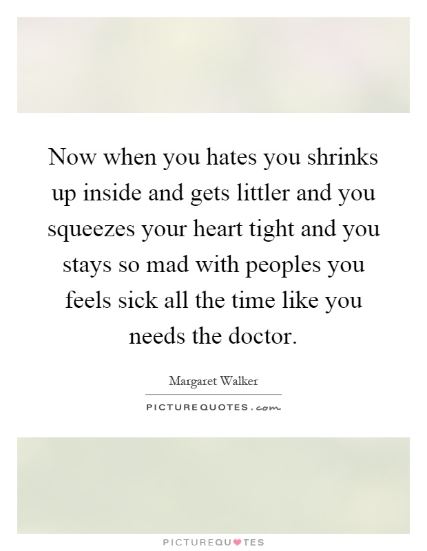 Now when you hates you shrinks up inside and gets littler and you squeezes your heart tight and you stays so mad with peoples you feels sick all the time like you needs the doctor Picture Quote #1