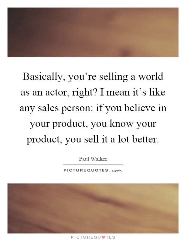 Basically, you're selling a world as an actor, right? I mean it's like any sales person: if you believe in your product, you know your product, you sell it a lot better Picture Quote #1