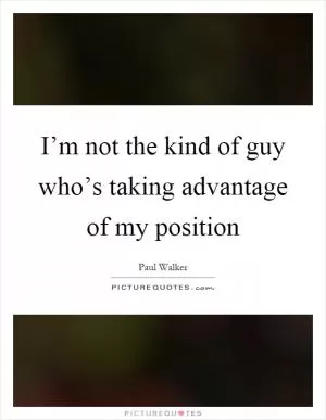I’m not the kind of guy who’s taking advantage of my position Picture Quote #1