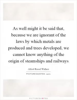 As well might it be said that, because we are ignorant of the laws by which metals are produced and trees developed, we cannot know anything of the origin of steamships and railways Picture Quote #1