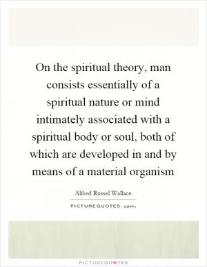 On the spiritual theory, man consists essentially of a spiritual nature or mind intimately associated with a spiritual body or soul, both of which are developed in and by means of a material organism Picture Quote #1