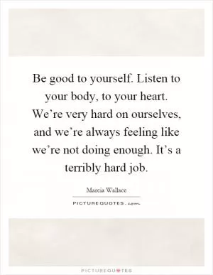 Be good to yourself. Listen to your body, to your heart. We’re very hard on ourselves, and we’re always feeling like we’re not doing enough. It’s a terribly hard job Picture Quote #1