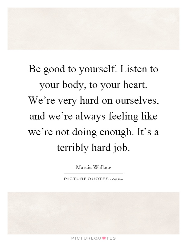 Be good to yourself. Listen to your body, to your heart. We're very hard on ourselves, and we're always feeling like we're not doing enough. It's a terribly hard job Picture Quote #1