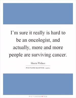 I’m sure it really is hard to be an oncologist, and actually, more and more people are surviving cancer Picture Quote #1