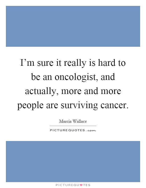 I'm sure it really is hard to be an oncologist, and actually, more and more people are surviving cancer Picture Quote #1