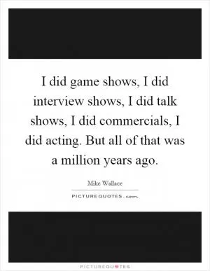 I did game shows, I did interview shows, I did talk shows, I did commercials, I did acting. But all of that was a million years ago Picture Quote #1
