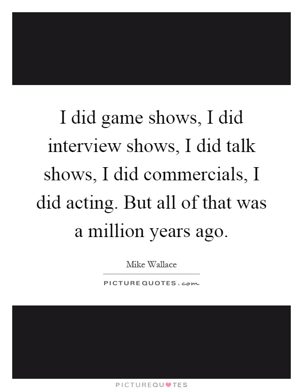 I did game shows, I did interview shows, I did talk shows, I did commercials, I did acting. But all of that was a million years ago Picture Quote #1