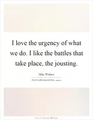 I love the urgency of what we do. I like the battles that take place, the jousting Picture Quote #1