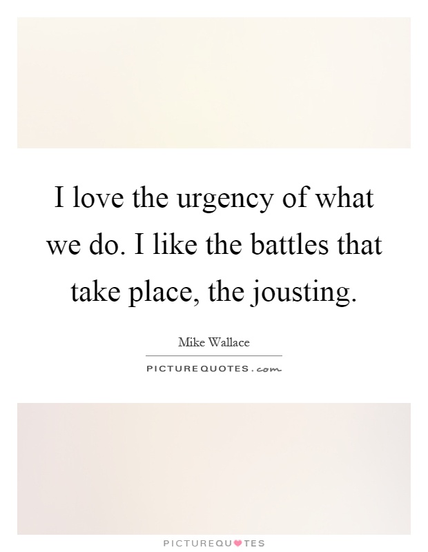 I love the urgency of what we do. I like the battles that take place, the jousting Picture Quote #1