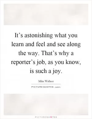 It’s astonishing what you learn and feel and see along the way. That’s why a reporter’s job, as you know, is such a joy Picture Quote #1