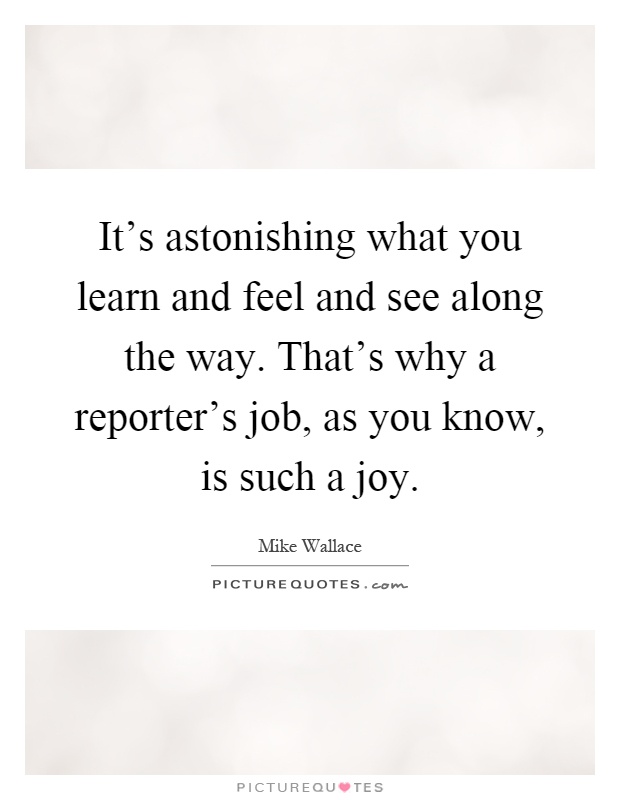 It's astonishing what you learn and feel and see along the way. That's why a reporter's job, as you know, is such a joy Picture Quote #1