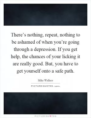 There’s nothing, repeat, nothing to be ashamed of when you’re going through a depression. If you get help, the chances of your licking it are really good. But, you have to get yourself onto a safe path Picture Quote #1