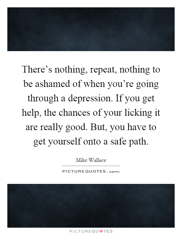 There's nothing, repeat, nothing to be ashamed of when you're going through a depression. If you get help, the chances of your licking it are really good. But, you have to get yourself onto a safe path Picture Quote #1