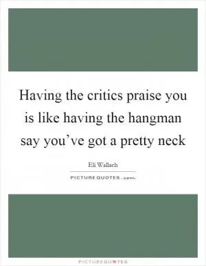 Having the critics praise you is like having the hangman say you’ve got a pretty neck Picture Quote #1