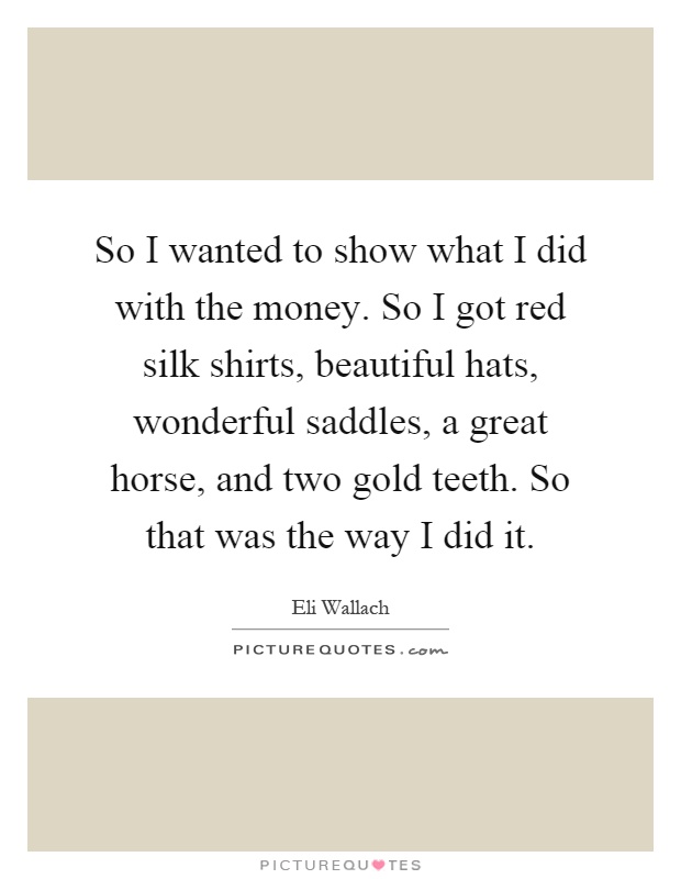 So I wanted to show what I did with the money. So I got red silk shirts, beautiful hats, wonderful saddles, a great horse, and two gold teeth. So that was the way I did it Picture Quote #1