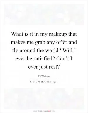 What is it in my makeup that makes me grab any offer and fly around the world? Will I ever be satisfied? Can’t I ever just rest? Picture Quote #1