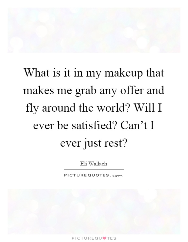What is it in my makeup that makes me grab any offer and fly around the world? Will I ever be satisfied? Can't I ever just rest? Picture Quote #1