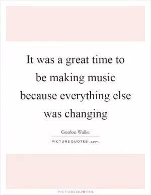 It was a great time to be making music because everything else was changing Picture Quote #1