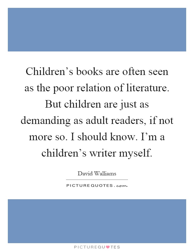 Children's books are often seen as the poor relation of literature. But children are just as demanding as adult readers, if not more so. I should know. I'm a children's writer myself Picture Quote #1