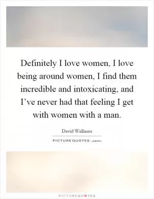 Definitely I love women, I love being around women, I find them incredible and intoxicating, and I’ve never had that feeling I get with women with a man Picture Quote #1