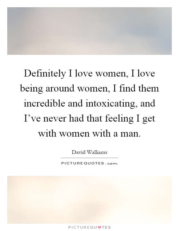 Definitely I love women, I love being around women, I find them incredible and intoxicating, and I've never had that feeling I get with women with a man Picture Quote #1