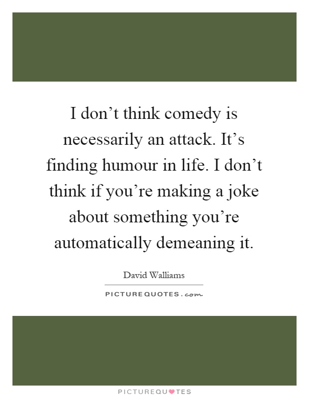 I don't think comedy is necessarily an attack. It's finding humour in life. I don't think if you're making a joke about something you're automatically demeaning it Picture Quote #1