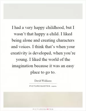 I had a very happy childhood, but I wasn’t that happy a child. I liked being alone and creating characters and voices. I think that’s when your creativity is developed, when you’re young. I liked the world of the imagination because it was an easy place to go to Picture Quote #1