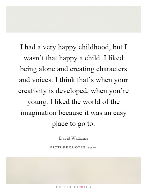 I had a very happy childhood, but I wasn't that happy a child. I liked being alone and creating characters and voices. I think that's when your creativity is developed, when you're young. I liked the world of the imagination because it was an easy place to go to Picture Quote #1