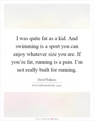 I was quite fat as a kid. And swimming is a sport you can enjoy whatever size you are. If you’re fat, running is a pain. I’m not really built for running Picture Quote #1