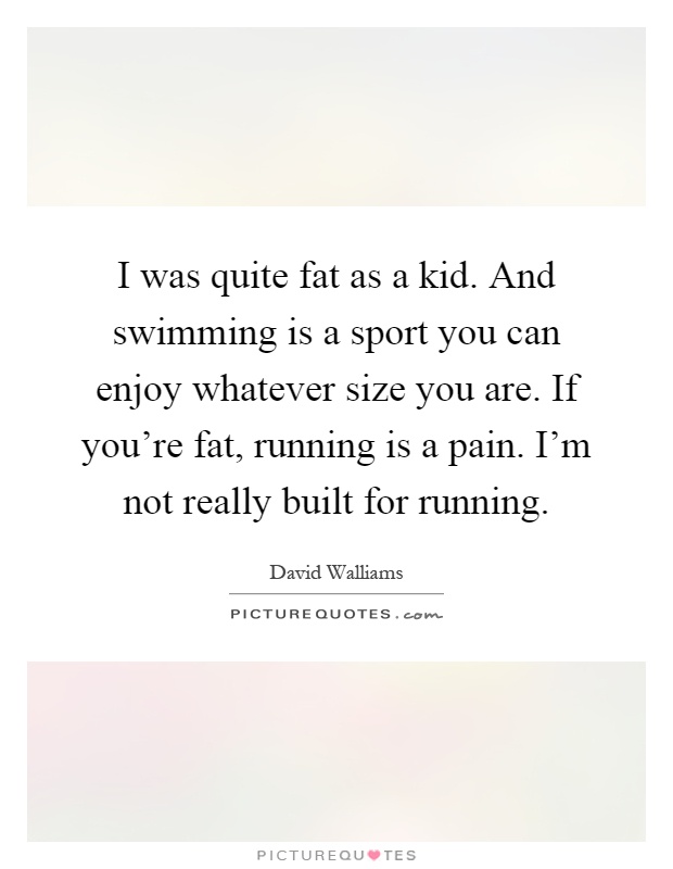 I was quite fat as a kid. And swimming is a sport you can enjoy whatever size you are. If you're fat, running is a pain. I'm not really built for running Picture Quote #1