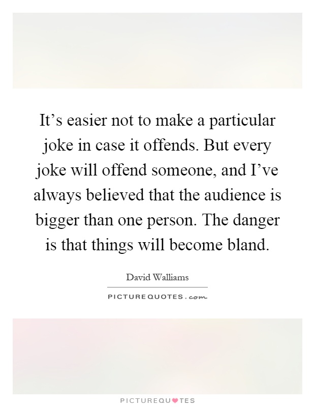 It's easier not to make a particular joke in case it offends. But every joke will offend someone, and I've always believed that the audience is bigger than one person. The danger is that things will become bland Picture Quote #1