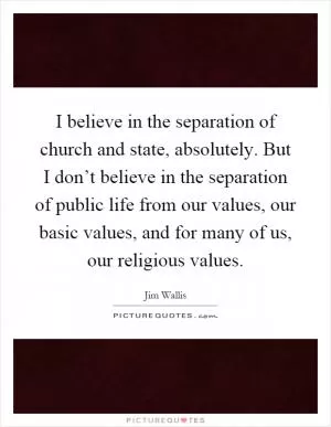 I believe in the separation of church and state, absolutely. But I don’t believe in the separation of public life from our values, our basic values, and for many of us, our religious values Picture Quote #1