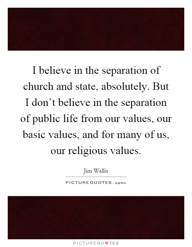 I believe in the separation of church and state, absolutely. But I don't believe in the separation of public life from our values, our basic values, and for many of us, our religious values Picture Quote #1