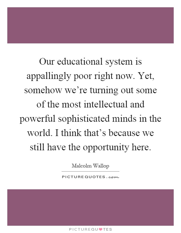 Our educational system is appallingly poor right now. Yet, somehow we're turning out some of the most intellectual and powerful sophisticated minds in the world. I think that's because we still have the opportunity here Picture Quote #1