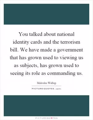 You talked about national identity cards and the terrorism bill. We have made a government that has grown used to viewing us as subjects, has grown used to seeing its role as commanding us Picture Quote #1
