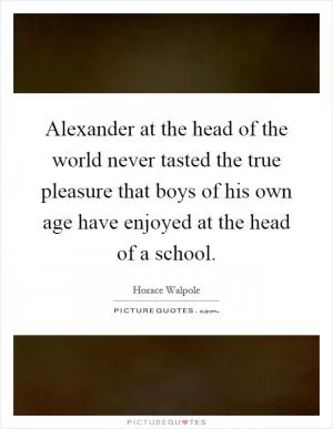 Alexander at the head of the world never tasted the true pleasure that boys of his own age have enjoyed at the head of a school Picture Quote #1