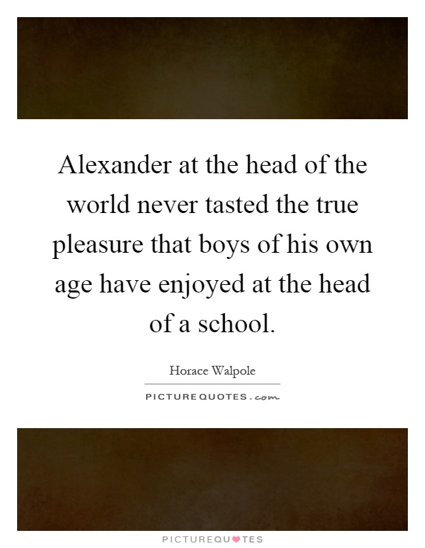 Alexander at the head of the world never tasted the true pleasure that boys of his own age have enjoyed at the head of a school Picture Quote #1