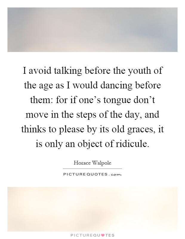 I avoid talking before the youth of the age as I would dancing before them: for if one's tongue don't move in the steps of the day, and thinks to please by its old graces, it is only an object of ridicule Picture Quote #1