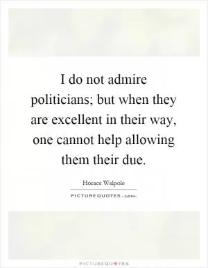 I do not admire politicians; but when they are excellent in their way, one cannot help allowing them their due Picture Quote #1