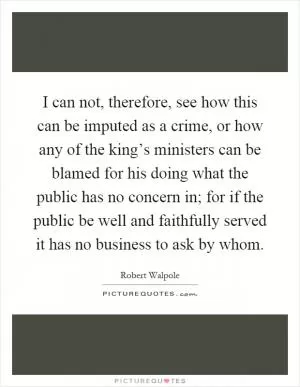I can not, therefore, see how this can be imputed as a crime, or how any of the king’s ministers can be blamed for his doing what the public has no concern in; for if the public be well and faithfully served it has no business to ask by whom Picture Quote #1