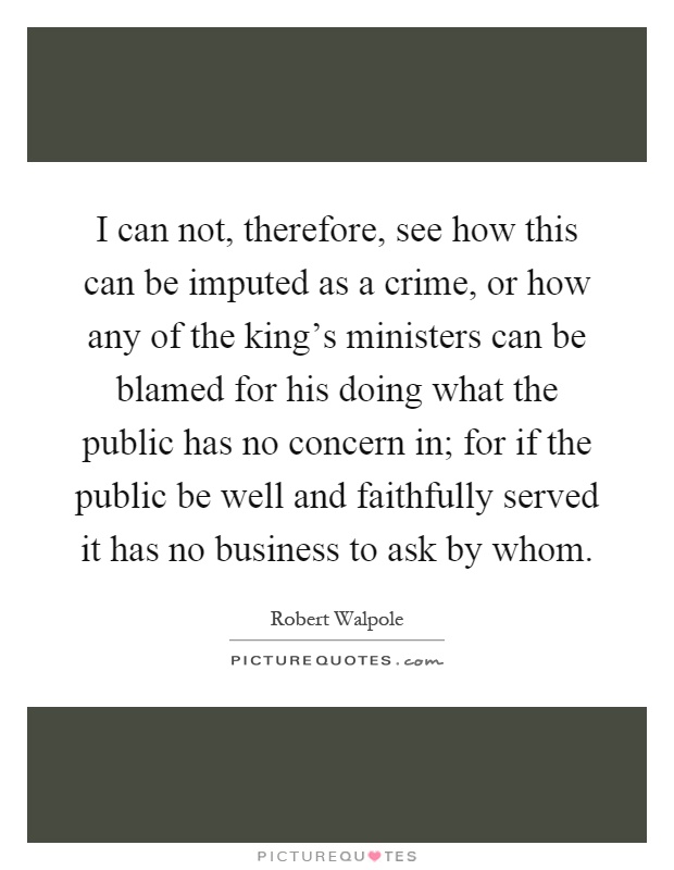 I can not, therefore, see how this can be imputed as a crime, or how any of the king's ministers can be blamed for his doing what the public has no concern in; for if the public be well and faithfully served it has no business to ask by whom Picture Quote #1