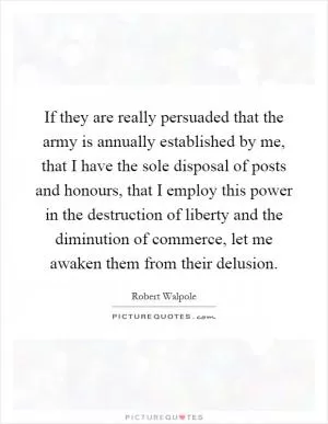 If they are really persuaded that the army is annually established by me, that I have the sole disposal of posts and honours, that I employ this power in the destruction of liberty and the diminution of commerce, let me awaken them from their delusion Picture Quote #1